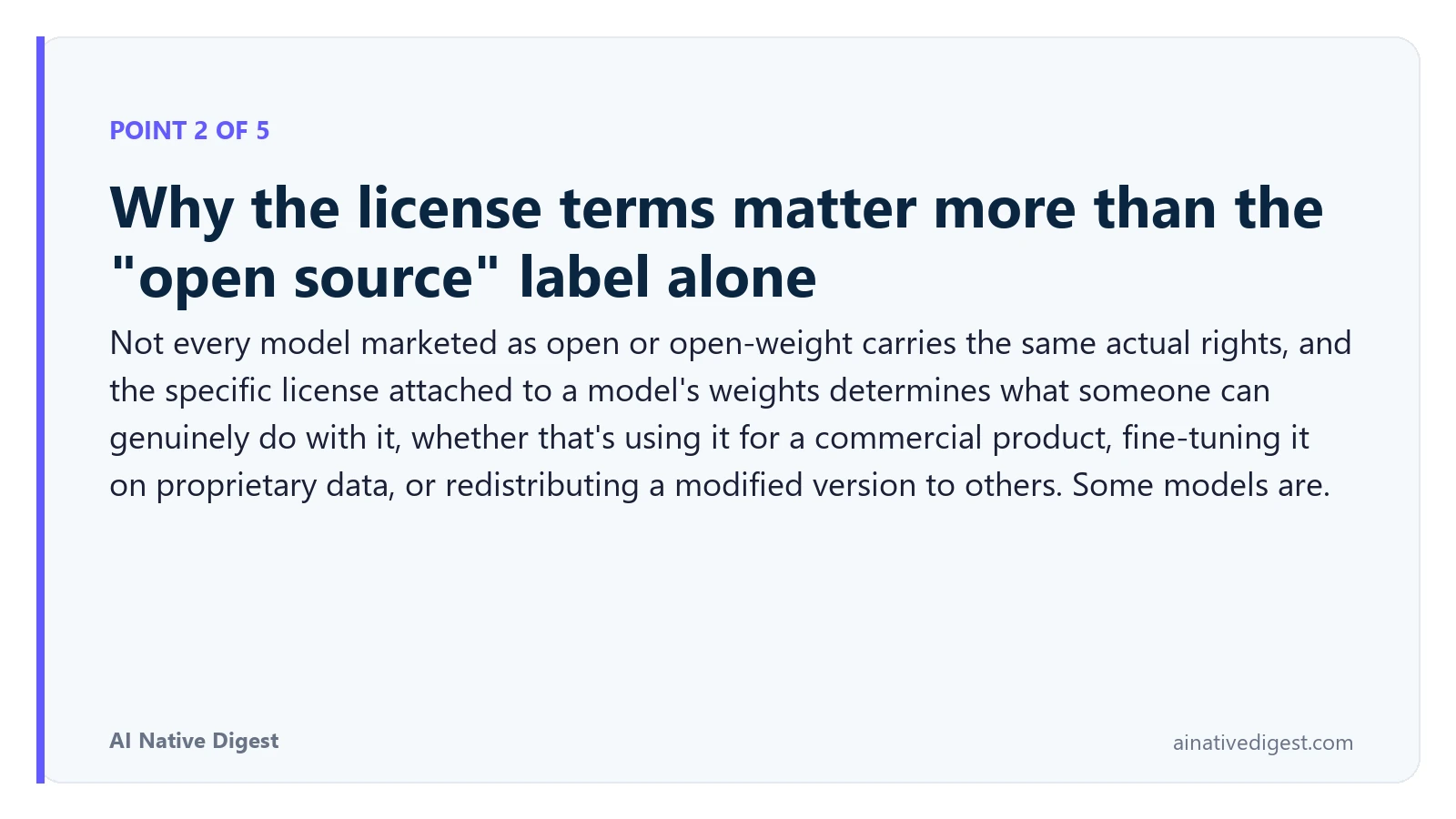 Point 2 of 5: Why the license terms matter more than the "open source" label alone. Not every model marketed as open or open-weight carries the same actual rights, and the specific license attached to a model's weights determines what someone can genuinely do with it, whether that's using it for a commercial product, fine-tuning it on proprietary data, or redistributing a modified version to others. Some models are. ainativedigest.com