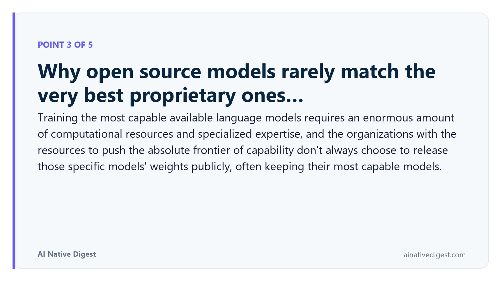 Point 3 of 5: Why open source models rarely match the very best proprietary ones…. Training the most capable available language models requires an enormous amount of computational resources and specialized expertise, and the organizations with the resources to push the absolute frontier of capability don't always choose to release those specific models' weights publicly, often keeping their most capable models. ainativedigest.com
