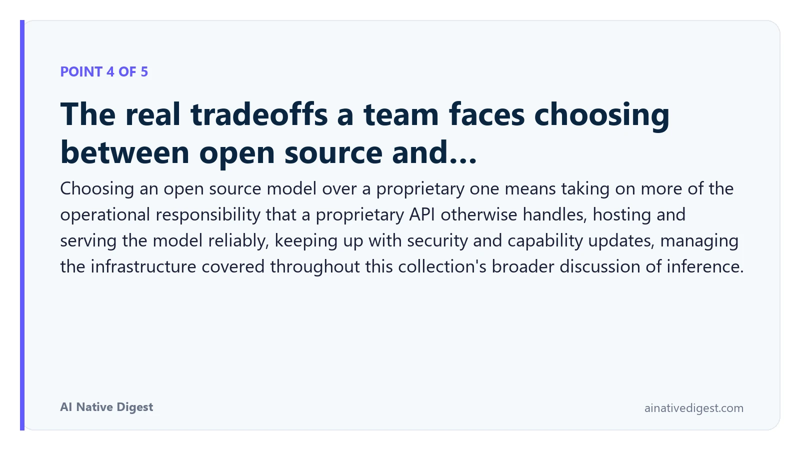 Point 4 of 5: The real tradeoffs a team faces choosing between open source and…. Choosing an open source model over a proprietary one means taking on more of the operational responsibility that a proprietary API otherwise handles, hosting and serving the model reliably, keeping up with security and capability updates, managing the infrastructure covered throughout this collection's broader discussion of inference. ainativedigest.com