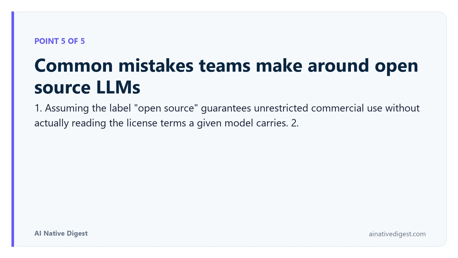 Point 5 of 5: Common mistakes teams make around open source LLMs. 1. Assuming the label "open source" guarantees unrestricted commercial use without actually reading the license terms a given model carries. 2. ainativedigest.com