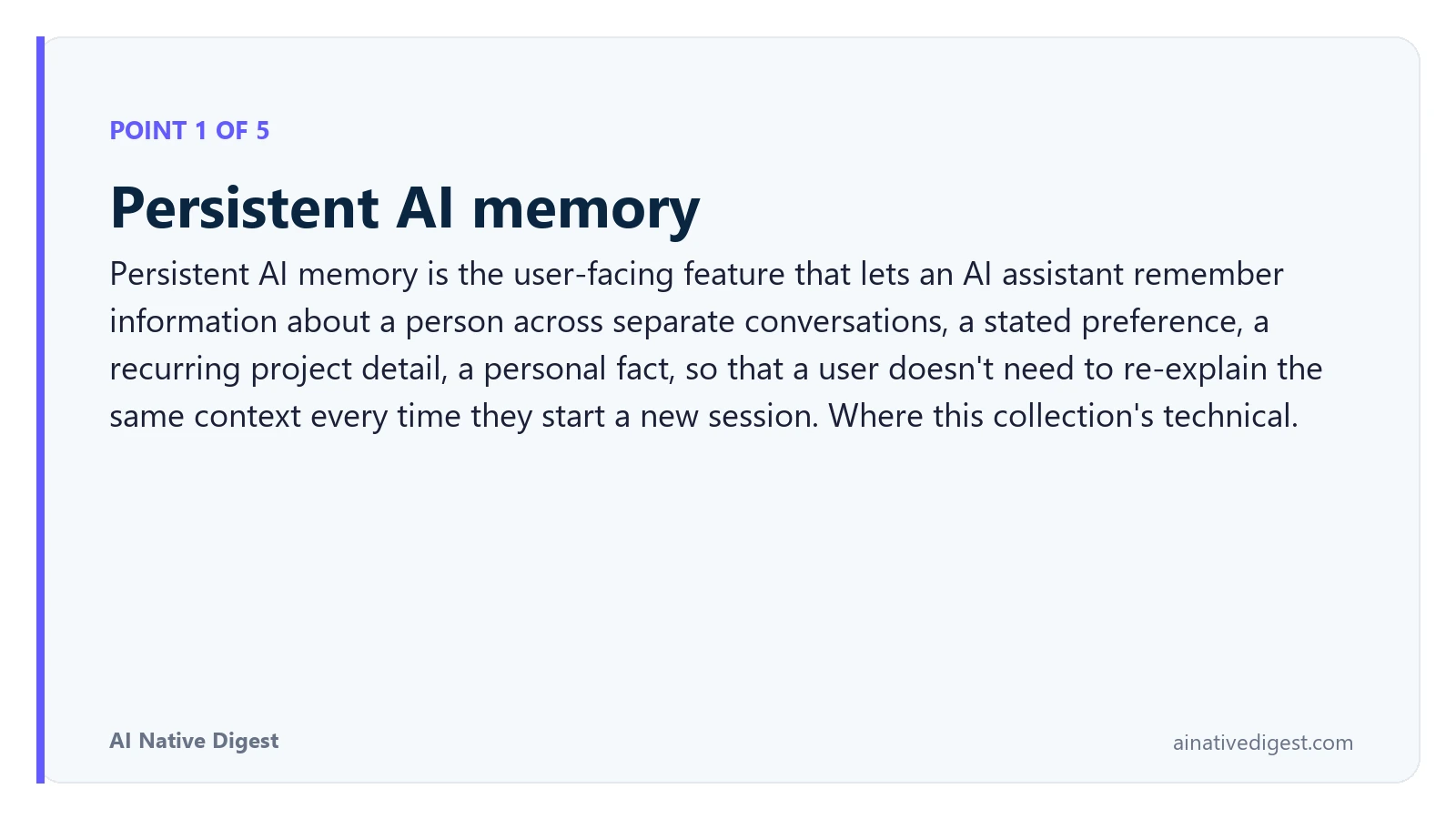 Point 1 of 5: Persistent AI memory. Persistent AI memory is the user-facing feature that lets an AI assistant remember information about a person across separate conversations, a stated preference, a recurring project detail, a personal fact, so that a user doesn't need to re-explain the same context every time they start a new session. Where this collection's technical. ainativedigest.com