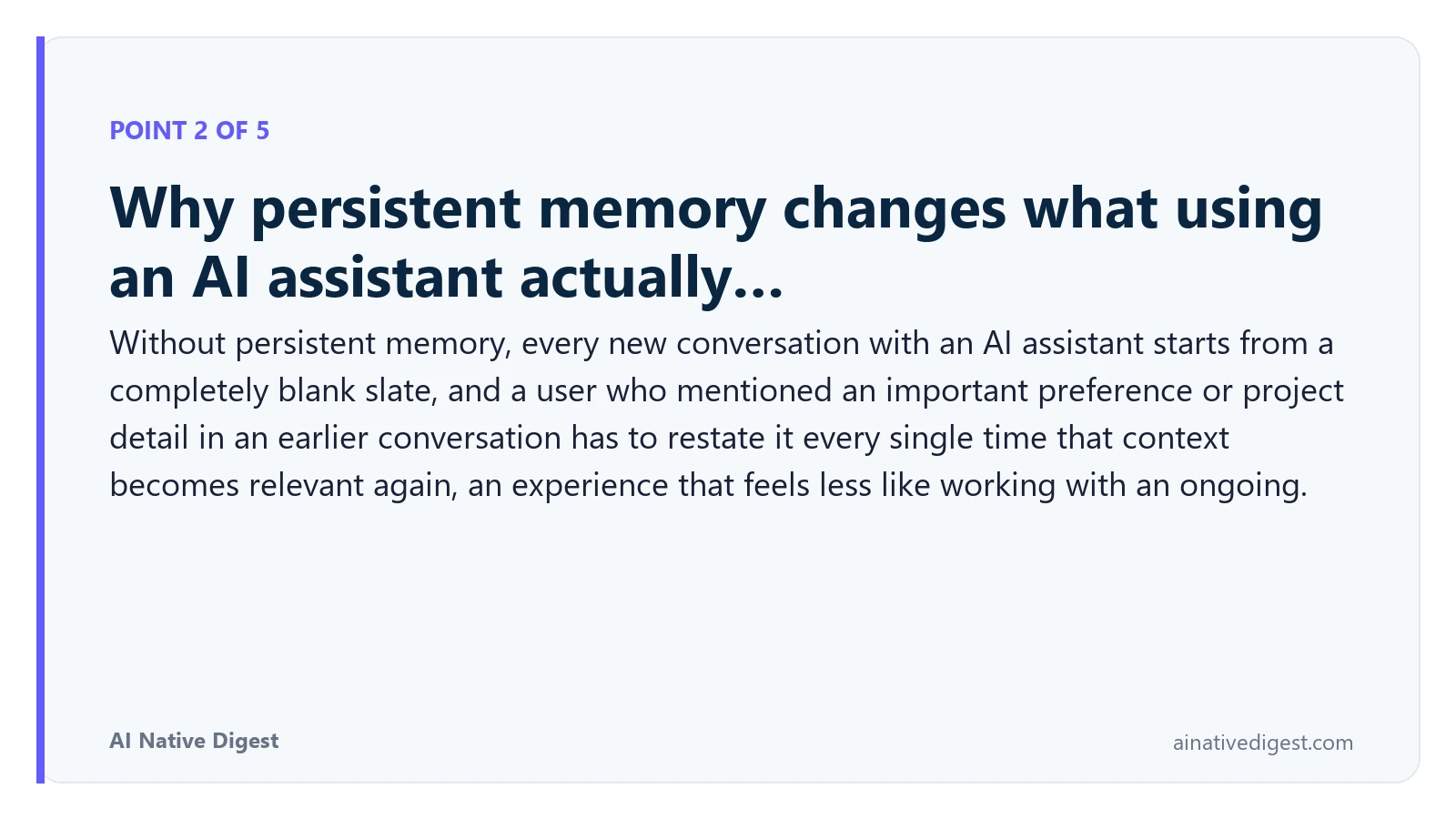 Point 2 of 5: Why persistent memory changes what using an AI assistant actually…. Without persistent memory, every new conversation with an AI assistant starts from a completely blank slate, and a user who mentioned an important preference or project detail in an earlier conversation has to restate it every single time that context becomes relevant again, an experience that feels less like working with an ongoing. ainativedigest.com