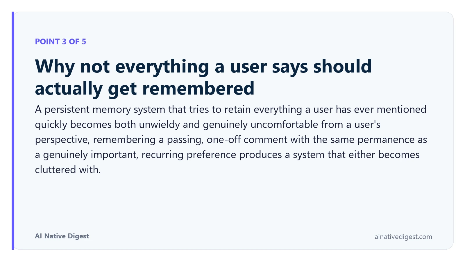Point 3 of 5: Why not everything a user says should actually get remembered. A persistent memory system that tries to retain everything a user has ever mentioned quickly becomes both unwieldy and genuinely uncomfortable from a user's perspective, remembering a passing, one-off comment with the same permanence as a genuinely important, recurring preference produces a system that either becomes cluttered with. ainativedigest.com