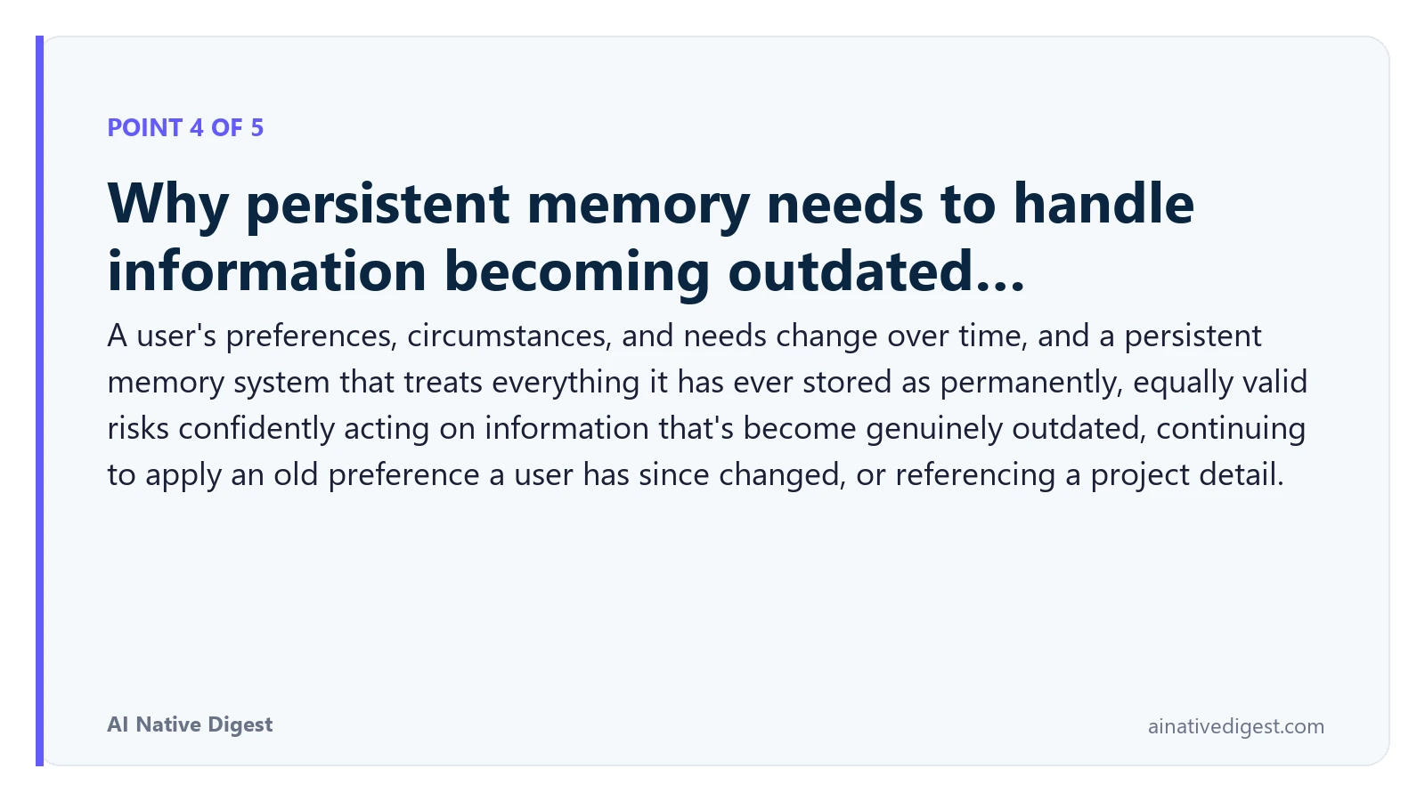 Point 4 of 5: Why persistent memory needs to handle information becoming outdated…. A user's preferences, circumstances, and needs change over time, and a persistent memory system that treats everything it has ever stored as permanently, equally valid risks confidently acting on information that's become genuinely outdated, continuing to apply an old preference a user has since changed, or referencing a project detail. ainativedigest.com