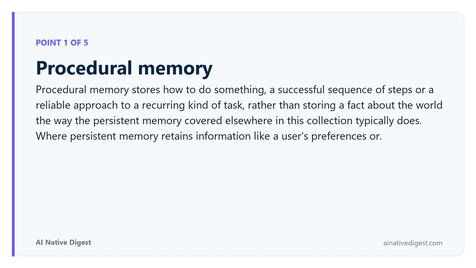 Point 1 of 5: Procedural memory. Procedural memory stores how to do something, a successful sequence of steps or a reliable approach to a recurring kind of task, rather than storing a fact about the world the way the persistent memory covered elsewhere in this collection typically does. Where persistent memory retains information like a user's preferences or. ainativedigest.com