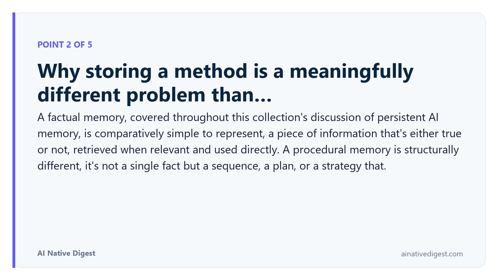 Point 2 of 5: Why storing a method is a meaningfully different problem than…. A factual memory, covered throughout this collection's discussion of persistent AI memory, is comparatively simple to represent, a piece of information that's either true or not, retrieved when relevant and used directly. A procedural memory is structurally different, it's not a single fact but a sequence, a plan, or a strategy that. ainativedigest.com