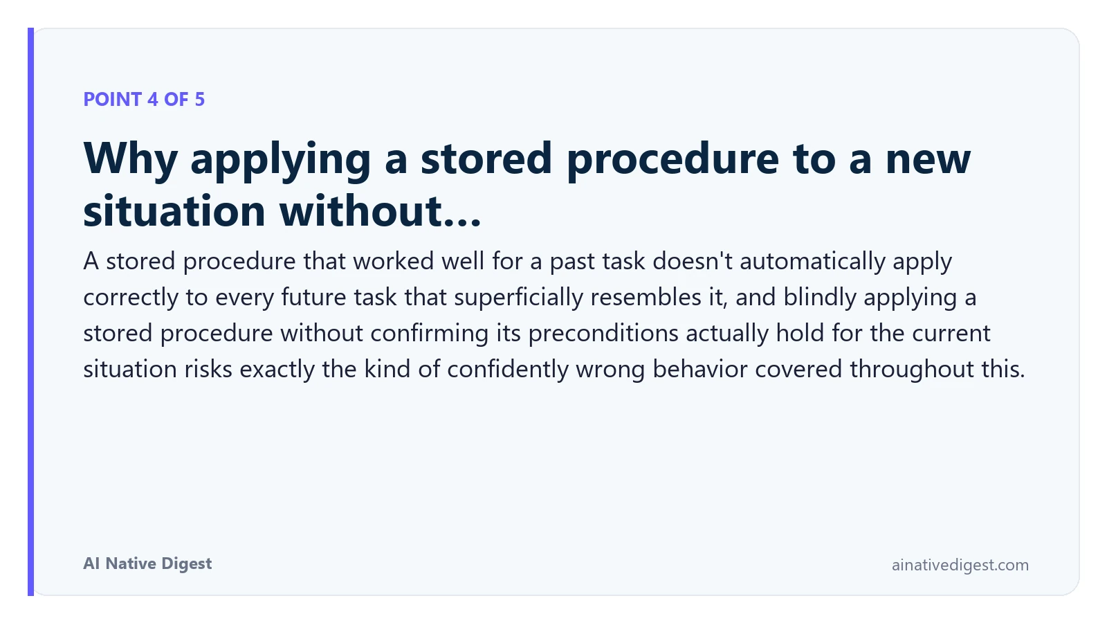 Point 4 of 5: Why applying a stored procedure to a new situation without…. A stored procedure that worked well for a past task doesn't automatically apply correctly to every future task that superficially resembles it, and blindly applying a stored procedure without confirming its preconditions actually hold for the current situation risks exactly the kind of confidently wrong behavior covered throughout this. ainativedigest.com