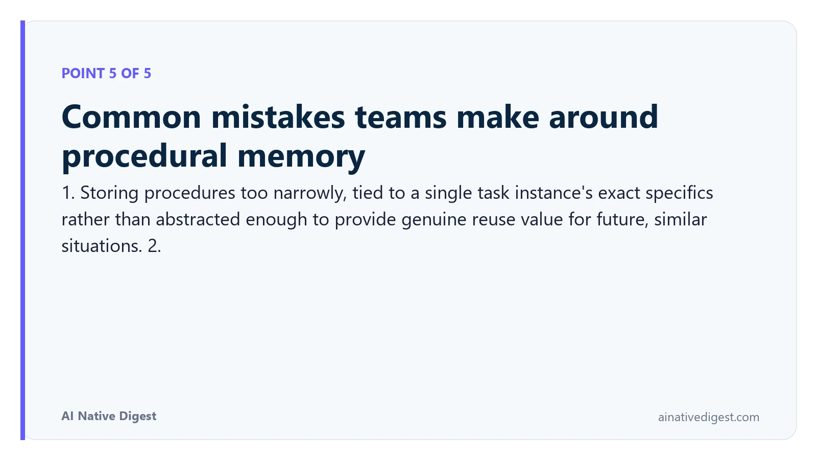 Point 5 of 5: Common mistakes teams make around procedural memory. 1. Storing procedures too narrowly, tied to a single task instance's exact specifics rather than abstracted enough to provide genuine reuse value for future, similar situations. 2. ainativedigest.com