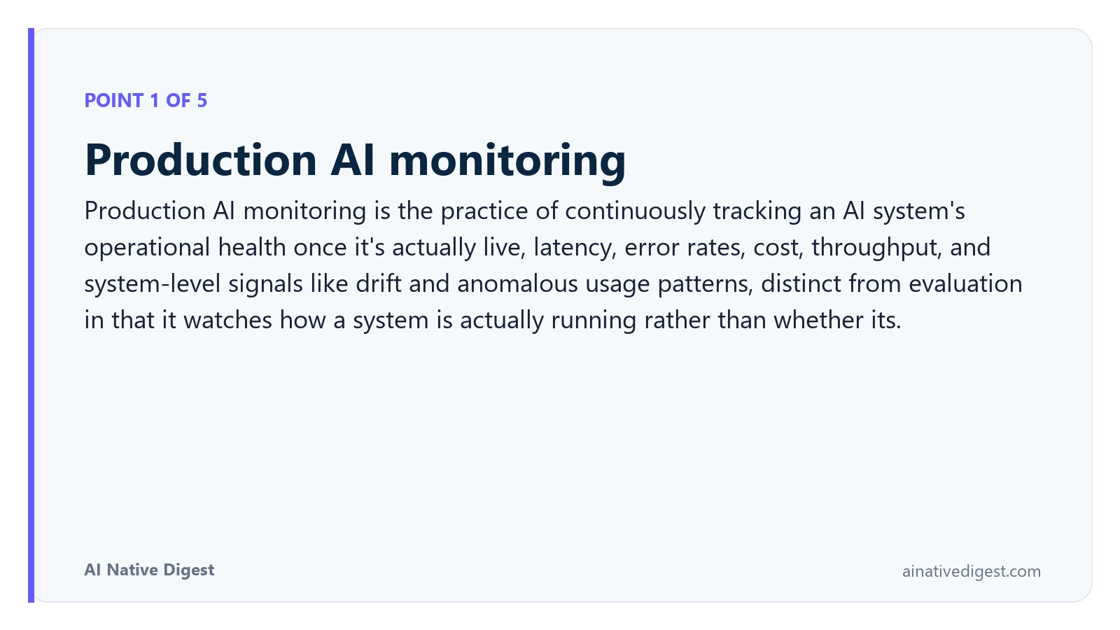 Point 1 of 5: Production AI monitoring. Production AI monitoring is the practice of continuously tracking an AI system's operational health once it's actually live, latency, error rates, cost, throughput, and system-level signals like drift and anomalous usage patterns, distinct from evaluation in that it watches how a system is actually running rather than whether its. ainativedigest.com