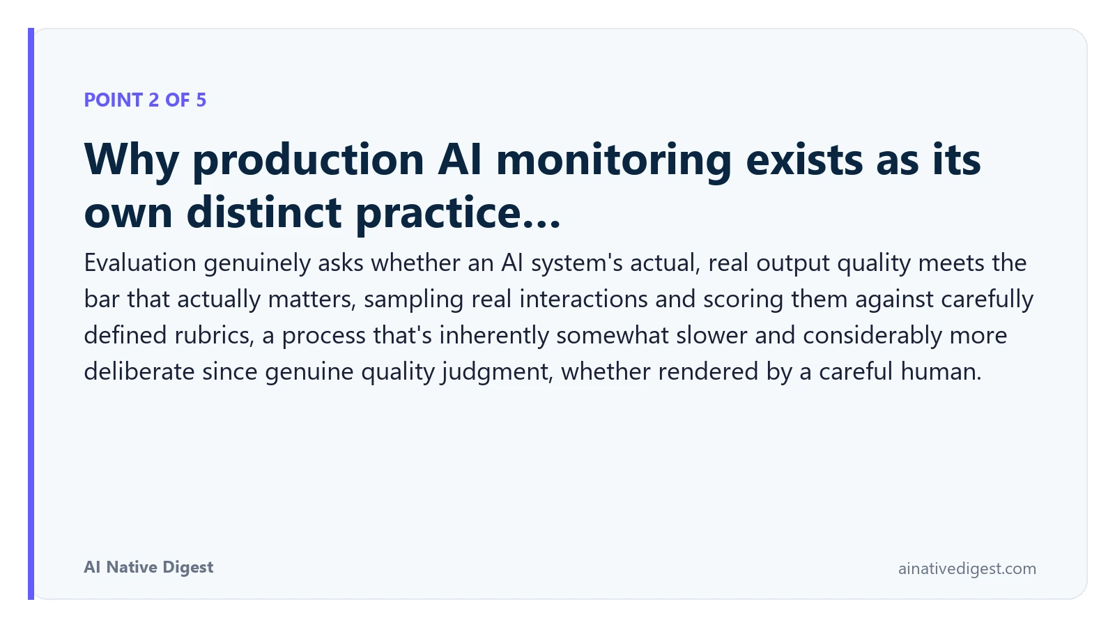 Point 2 of 5: Why production AI monitoring exists as its own distinct practice…. Evaluation genuinely asks whether an AI system's actual, real output quality meets the bar that actually matters, sampling real interactions and scoring them against carefully defined rubrics, a process that's inherently somewhat slower and considerably more deliberate since genuine quality judgment, whether rendered by a careful human. ainativedigest.com
