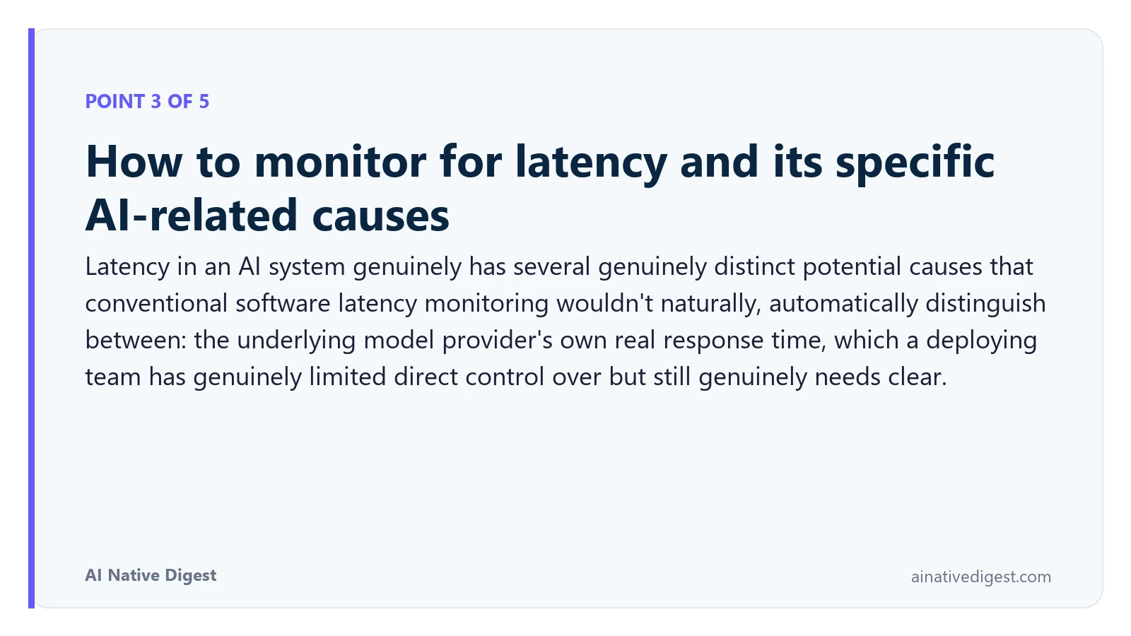 Point 3 of 5: How to monitor for latency and its specific AI-related causes. Latency in an AI system genuinely has several genuinely distinct potential causes that conventional software latency monitoring wouldn't naturally, automatically distinguish between: the underlying model provider's own real response time, which a deploying team has genuinely limited direct control over but still genuinely needs clear. ainativedigest.com