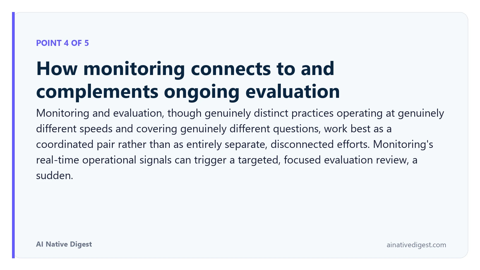 Point 4 of 5: How monitoring connects to and complements ongoing evaluation. Monitoring and evaluation, though genuinely distinct practices operating at genuinely different speeds and covering genuinely different questions, work best as a coordinated pair rather than as entirely separate, disconnected efforts. Monitoring's real-time operational signals can trigger a targeted, focused evaluation review, a sudden. ainativedigest.com