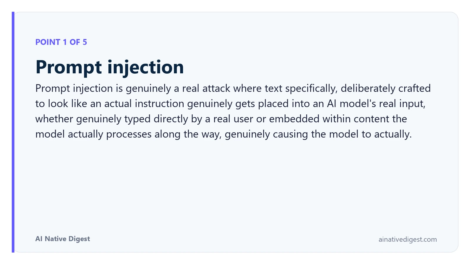 Point 1 of 5: Prompt injection. Prompt injection is genuinely a real attack where text specifically, deliberately crafted to look like an actual instruction genuinely gets placed into an AI model's real input, whether genuinely typed directly by a real user or embedded within content the model actually processes along the way, genuinely causing the model to actually. ainativedigest.com