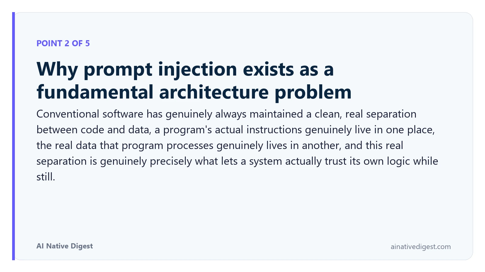 Point 2 of 5: Why prompt injection exists as a fundamental architecture problem. Conventional software has genuinely always maintained a clean, real separation between code and data, a program's actual instructions genuinely live in one place, the real data that program processes genuinely lives in another, and this real separation is genuinely precisely what lets a system actually trust its own logic while still. ainativedigest.com