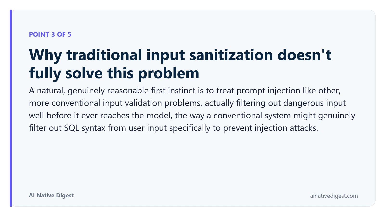 Point 3 of 5: Why traditional input sanitization doesn't fully solve this problem. A natural, genuinely reasonable first instinct is to treat prompt injection like other, more conventional input validation problems, actually filtering out dangerous input well before it ever reaches the model, the way a conventional system might genuinely filter out SQL syntax from user input specifically to prevent injection attacks. ainativedigest.com