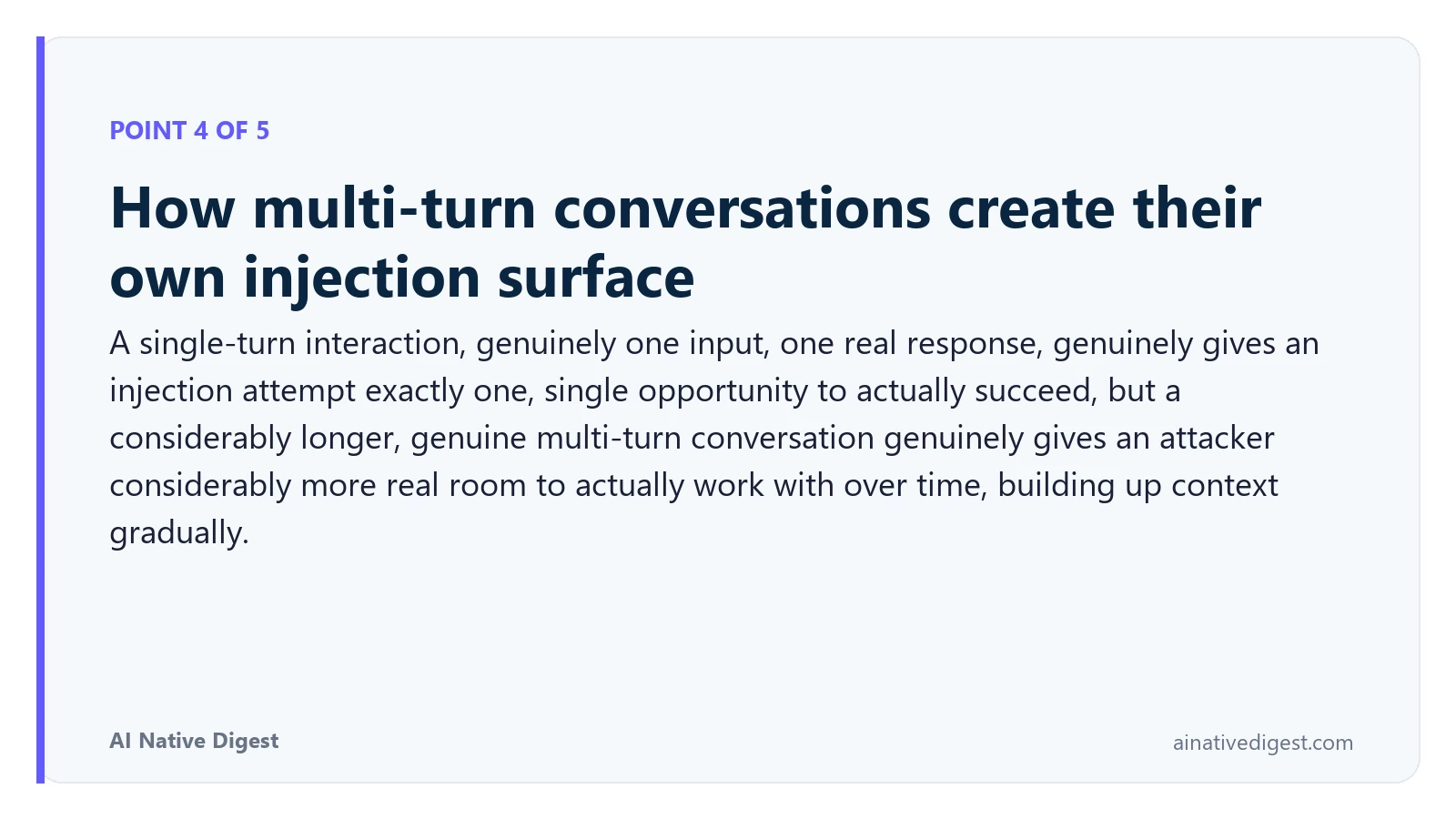 Point 4 of 5: How multi-turn conversations create their own injection surface. A single-turn interaction, genuinely one input, one real response, genuinely gives an injection attempt exactly one, single opportunity to actually succeed, but a considerably longer, genuine multi-turn conversation genuinely gives an attacker considerably more real room to actually work with over time, building up context gradually. ainativedigest.com