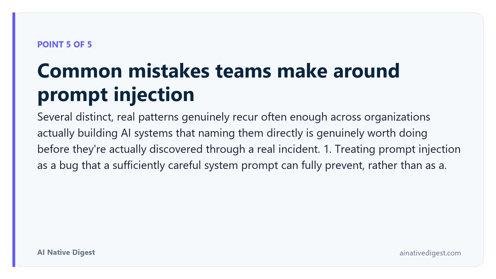 Point 5 of 5: Common mistakes teams make around prompt injection. Several distinct, real patterns genuinely recur often enough across organizations actually building AI systems that naming them directly is genuinely worth doing before they're actually discovered through a real incident. 1. Treating prompt injection as a bug that a sufficiently careful system prompt can fully prevent, rather than as a. ainativedigest.com
