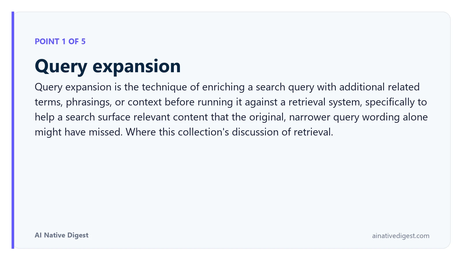 Point 1 of 5: Query expansion. Query expansion is the technique of enriching a search query with additional related terms, phrasings, or context before running it against a retrieval system, specifically to help a search surface relevant content that the original, narrower query wording alone might have missed. Where this collection's discussion of retrieval. ainativedigest.com