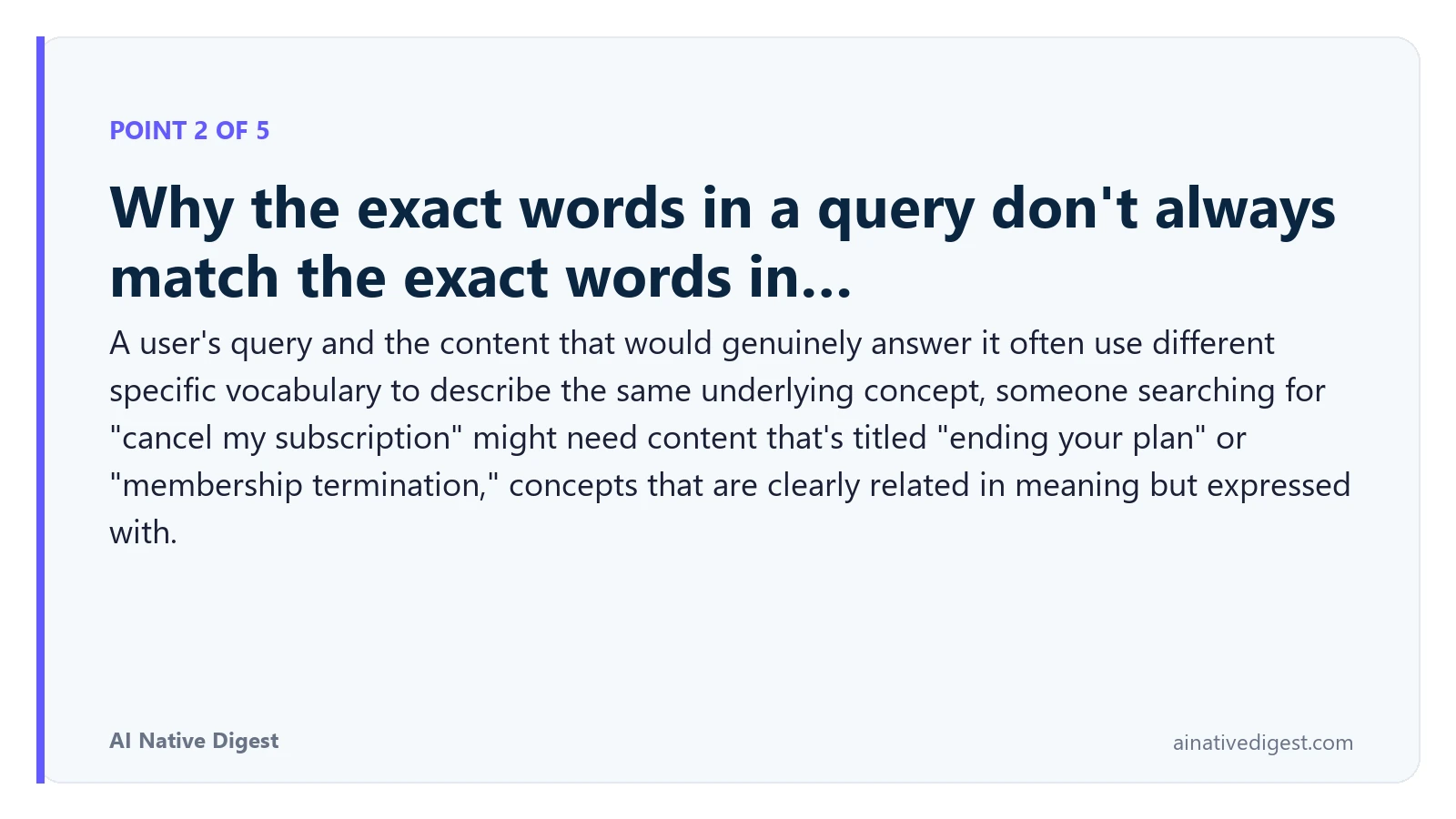 Point 2 of 5: Why the exact words in a query don't always match the exact words in…. A user's query and the content that would genuinely answer it often use different specific vocabulary to describe the same underlying concept, someone searching for "cancel my subscription" might need content that's titled "ending your plan" or "membership termination," concepts that are clearly related in meaning but expressed with. ainativedigest.com