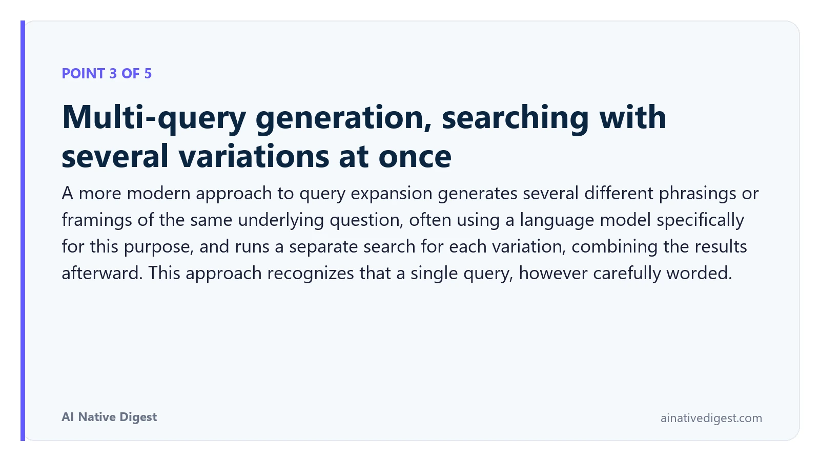 Point 3 of 5: Multi-query generation, searching with several variations at once. A more modern approach to query expansion generates several different phrasings or framings of the same underlying question, often using a language model specifically for this purpose, and runs a separate search for each variation, combining the results afterward. This approach recognizes that a single query, however carefully worded. ainativedigest.com
