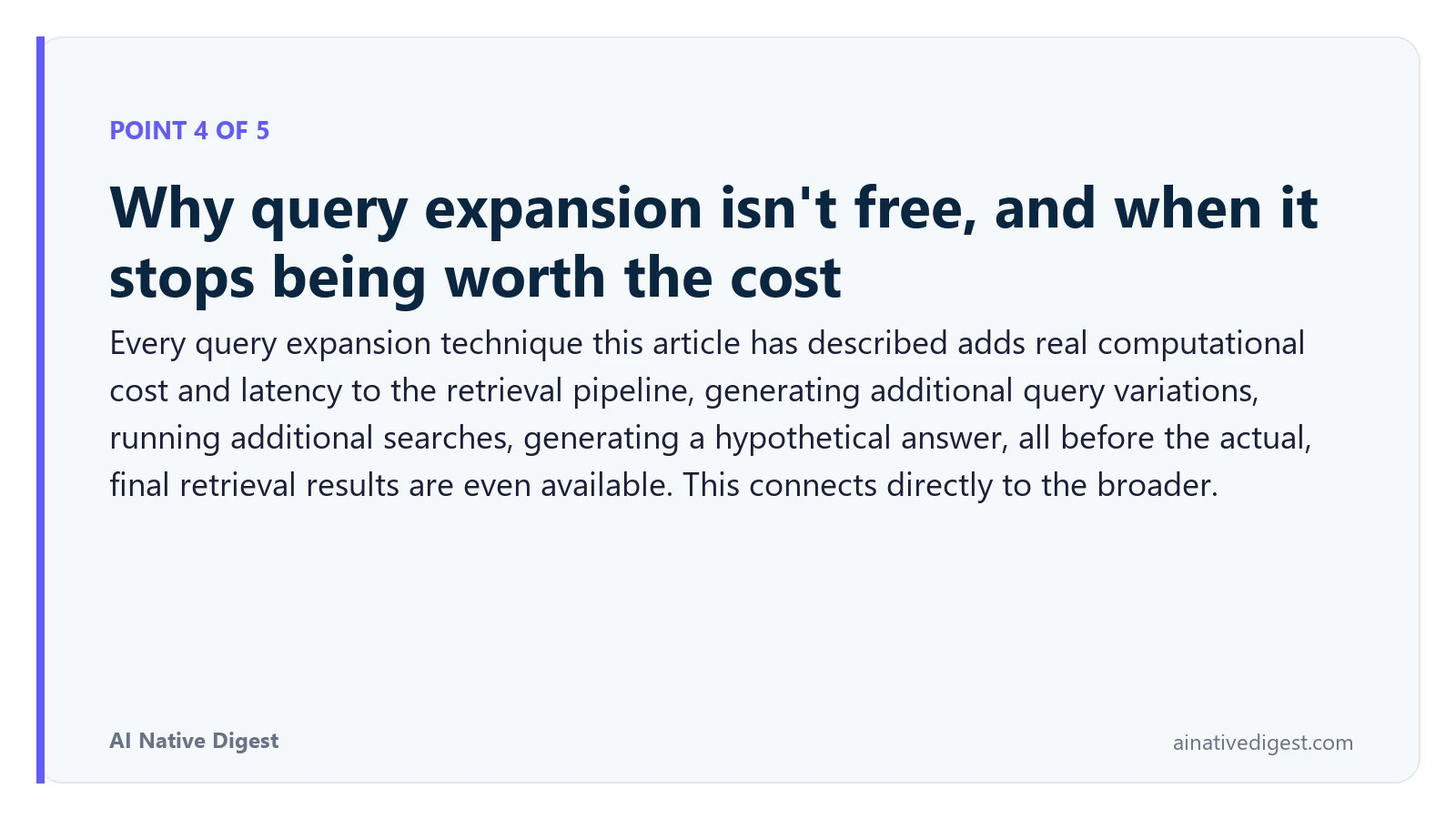 Point 4 of 5: Why query expansion isn't free, and when it stops being worth the cost. Every query expansion technique this article has described adds real computational cost and latency to the retrieval pipeline, generating additional query variations, running additional searches, generating a hypothetical answer, all before the actual, final retrieval results are even available. This connects directly to the broader. ainativedigest.com