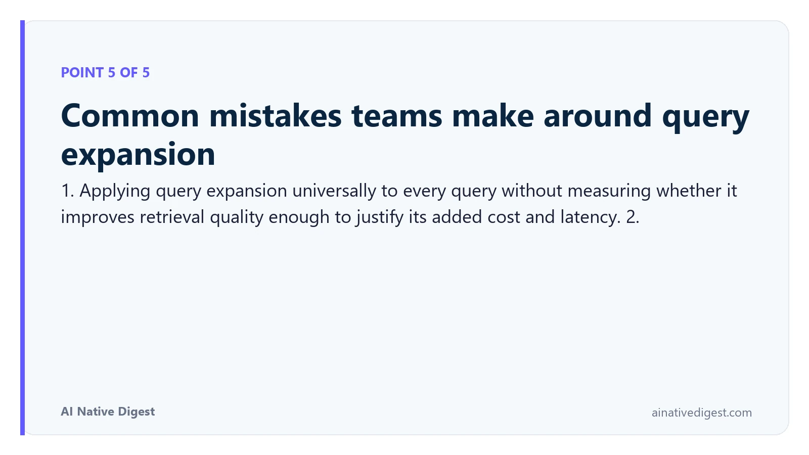 Point 5 of 5: Common mistakes teams make around query expansion. 1. Applying query expansion universally to every query without measuring whether it improves retrieval quality enough to justify its added cost and latency. 2. ainativedigest.com