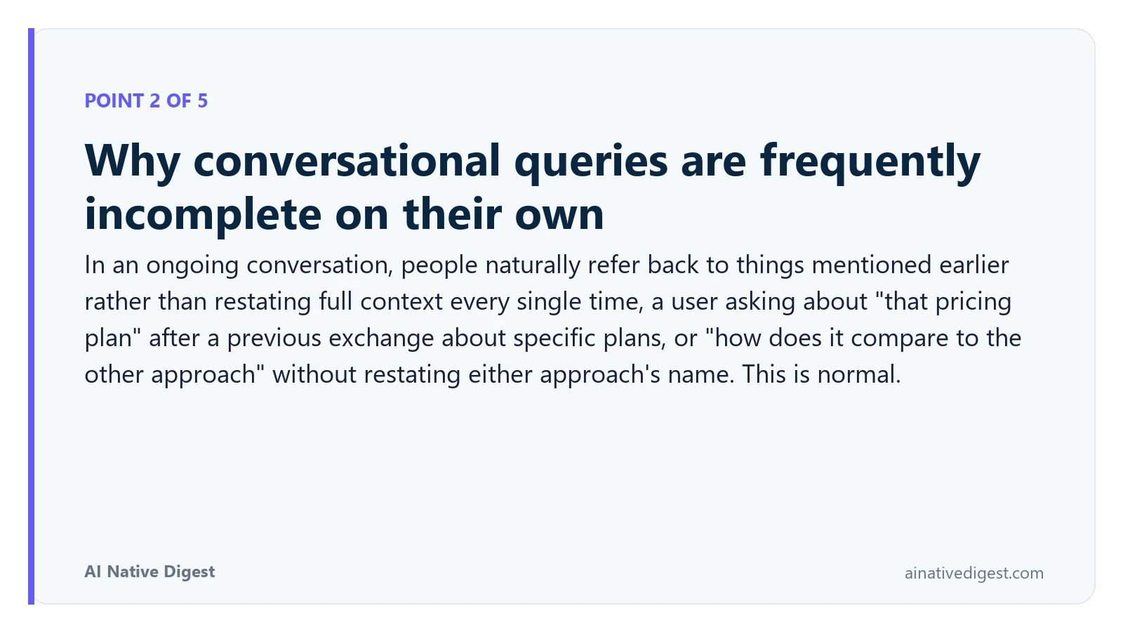 Point 2 of 5: Why conversational queries are frequently incomplete on their own. In an ongoing conversation, people naturally refer back to things mentioned earlier rather than restating full context every single time, a user asking about "that pricing plan" after a previous exchange about specific plans, or "how does it compare to the other approach" without restating either approach's name. This is normal. ainativedigest.com