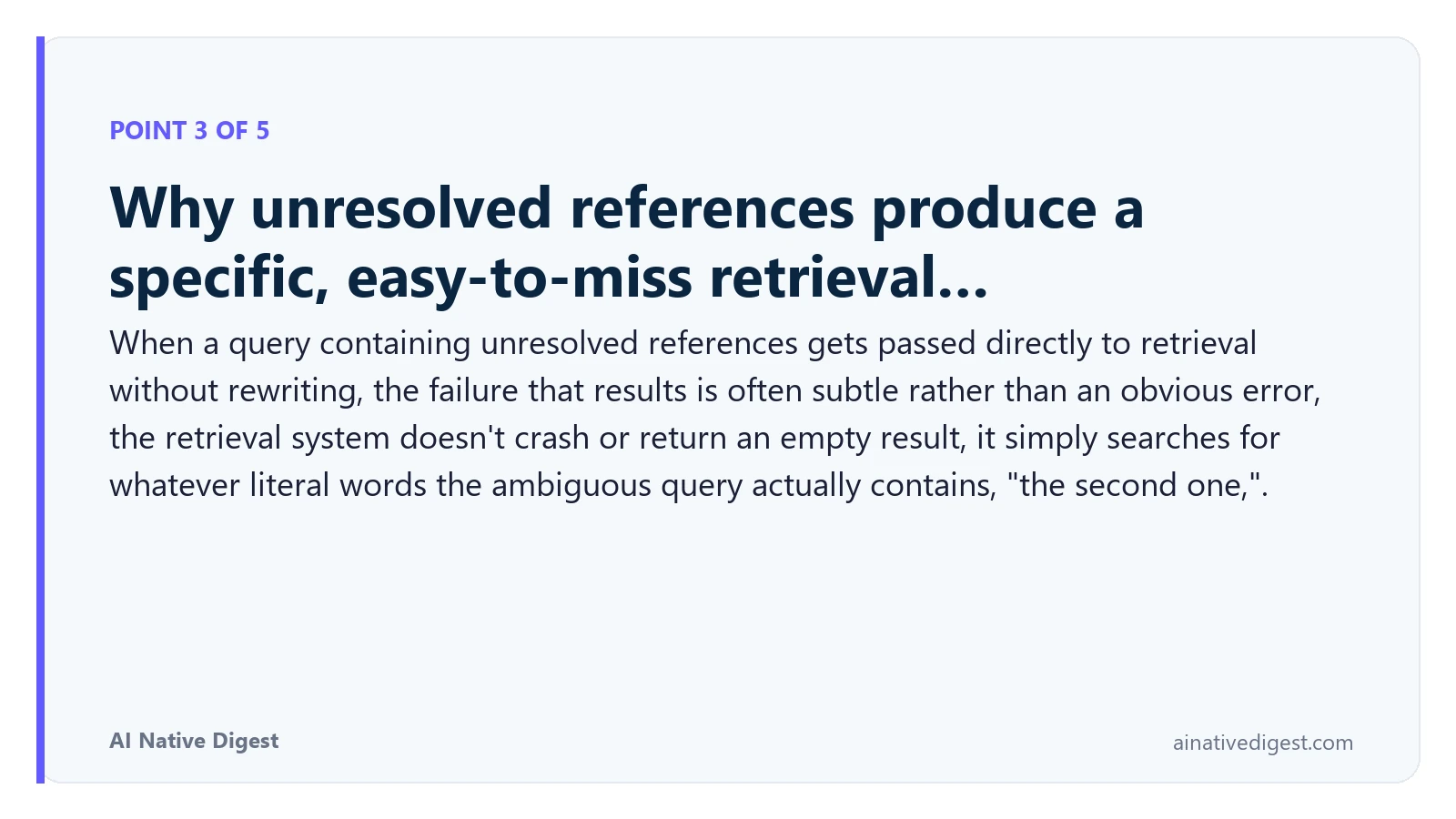 Point 3 of 5: Why unresolved references produce a specific, easy-to-miss retrieval…. When a query containing unresolved references gets passed directly to retrieval without rewriting, the failure that results is often subtle rather than an obvious error, the retrieval system doesn't crash or return an empty result, it simply searches for whatever literal words the ambiguous query actually contains, "the second one,". ainativedigest.com