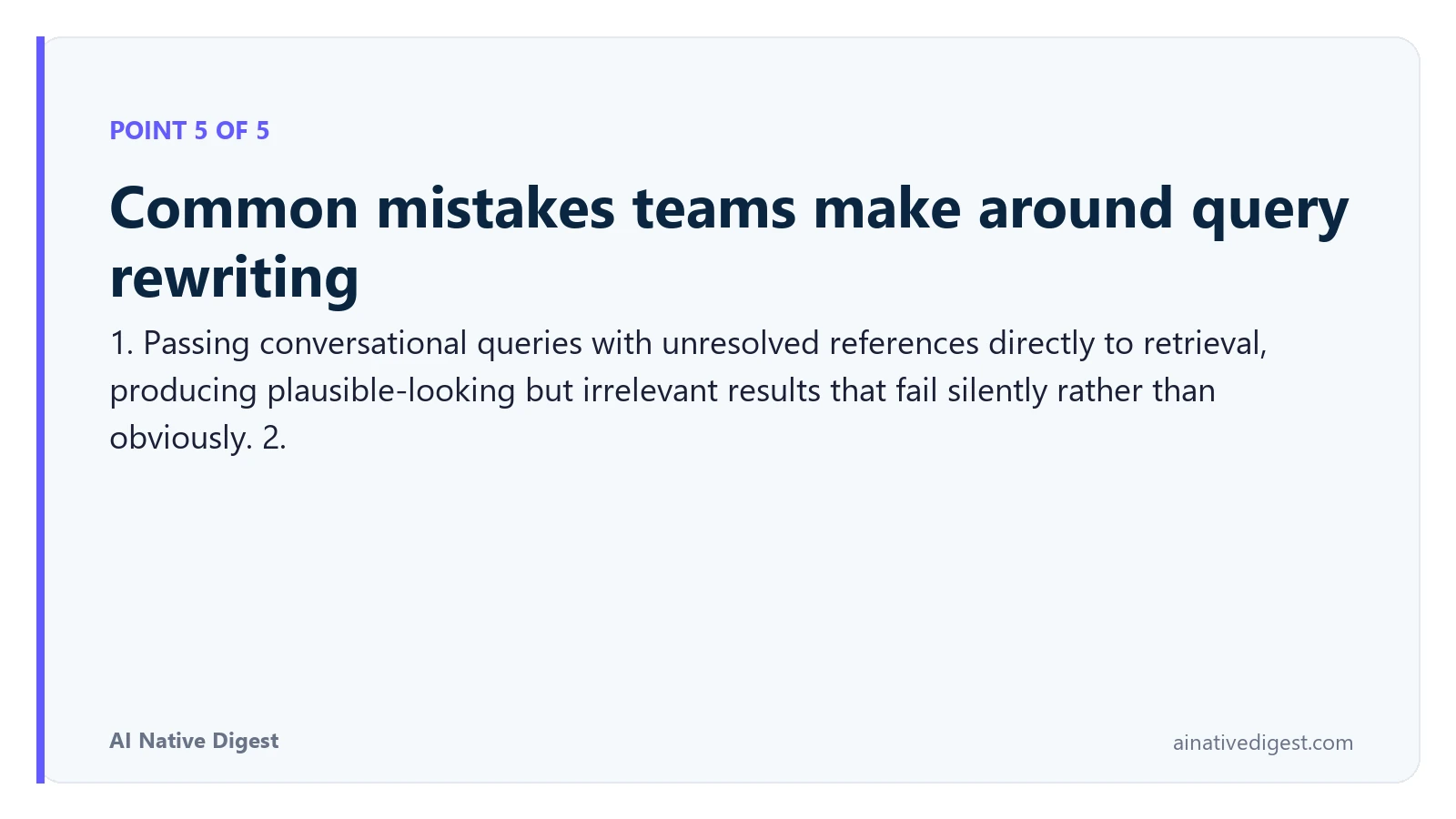 Point 5 of 5: Common mistakes teams make around query rewriting. 1. Passing conversational queries with unresolved references directly to retrieval, producing plausible-looking but irrelevant results that fail silently rather than obviously. 2. ainativedigest.com