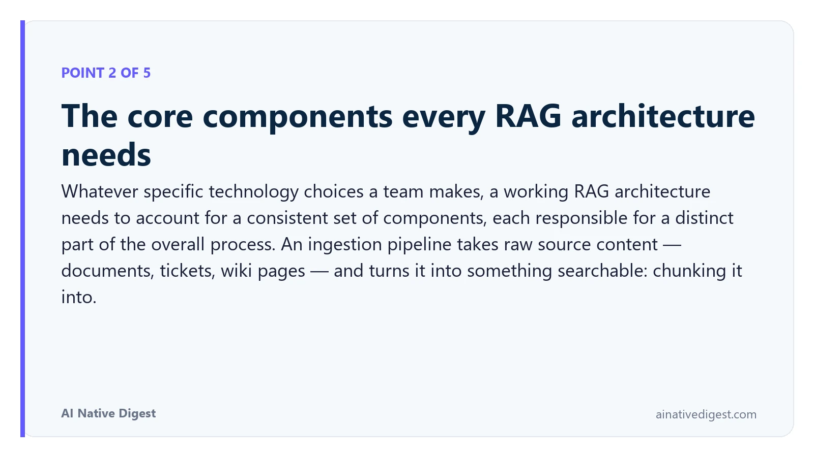 Point 2 of 5: The core components every RAG architecture needs. Whatever specific technology choices a team makes, a working RAG architecture needs to account for a consistent set of components, each responsible for a distinct part of the overall process. An ingestion pipeline takes raw source content — documents, tickets, wiki pages — and turns it into something searchable: chunking it into. ainativedigest.com