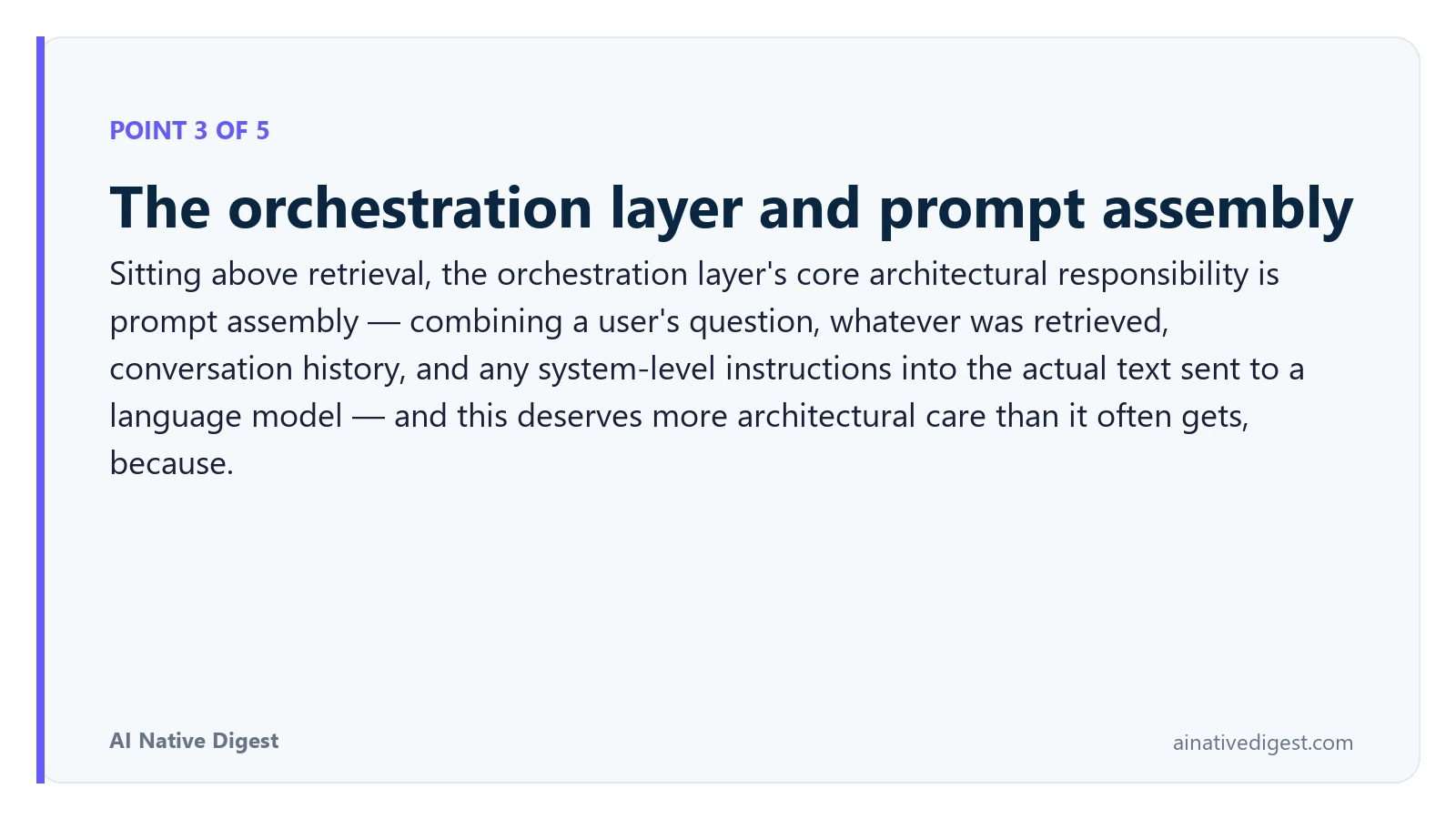 Point 3 of 5: The orchestration layer and prompt assembly. Sitting above retrieval, the orchestration layer's core architectural responsibility is prompt assembly — combining a user's question, whatever was retrieved, conversation history, and any system-level instructions into the actual text sent to a language model — and this deserves more architectural care than it often gets, because. ainativedigest.com