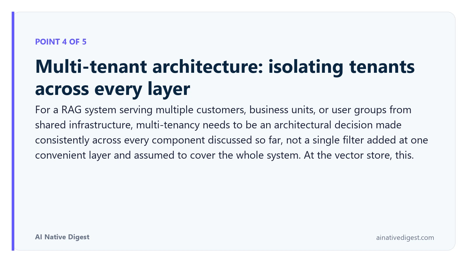 Point 4 of 5: Multi-tenant architecture: isolating tenants across every layer. For a RAG system serving multiple customers, business units, or user groups from shared infrastructure, multi-tenancy needs to be an architectural decision made consistently across every component discussed so far, not a single filter added at one convenient layer and assumed to cover the whole system. At the vector store, this. ainativedigest.com