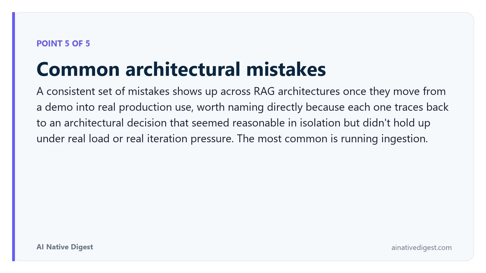 Point 5 of 5: Common architectural mistakes. A consistent set of mistakes shows up across RAG architectures once they move from a demo into real production use, worth naming directly because each one traces back to an architectural decision that seemed reasonable in isolation but didn't hold up under real load or real iteration pressure. The most common is running ingestion. ainativedigest.com