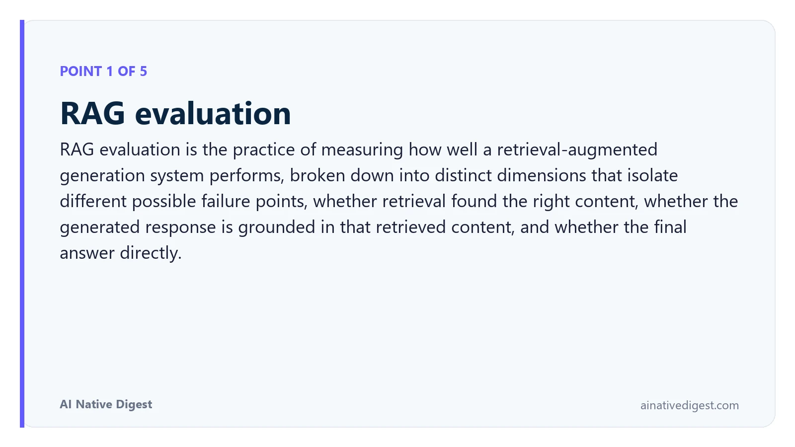 Point 1 of 5: RAG evaluation. RAG evaluation is the practice of measuring how well a retrieval-augmented generation system performs, broken down into distinct dimensions that isolate different possible failure points, whether retrieval found the right content, whether the generated response is grounded in that retrieved content, and whether the final answer directly. ainativedigest.com