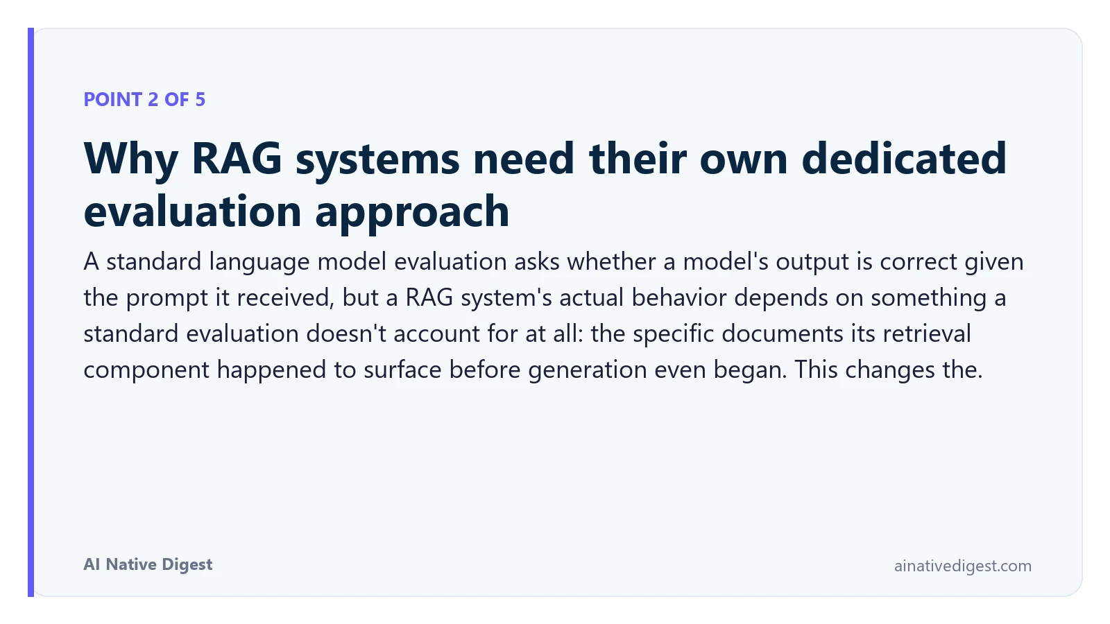 Point 2 of 5: Why RAG systems need their own dedicated evaluation approach. A standard language model evaluation asks whether a model's output is correct given the prompt it received, but a RAG system's actual behavior depends on something a standard evaluation doesn't account for at all: the specific documents its retrieval component happened to surface before generation even began. This changes the. ainativedigest.com