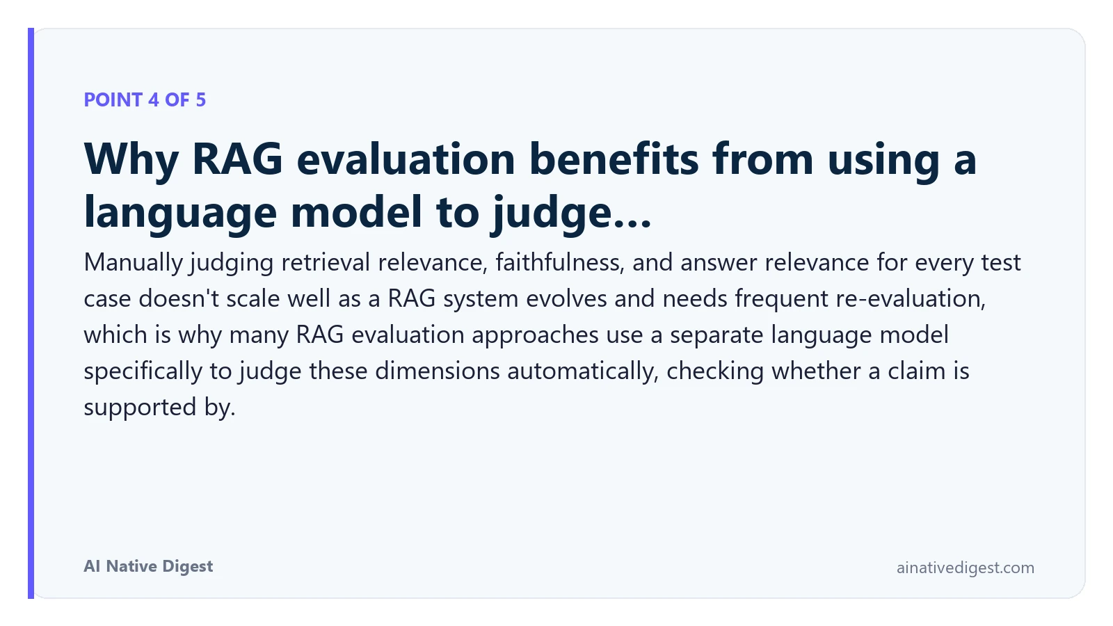 Point 4 of 5: Why RAG evaluation benefits from using a language model to judge…. Manually judging retrieval relevance, faithfulness, and answer relevance for every test case doesn't scale well as a RAG system evolves and needs frequent re-evaluation, which is why many RAG evaluation approaches use a separate language model specifically to judge these dimensions automatically, checking whether a claim is supported by. ainativedigest.com