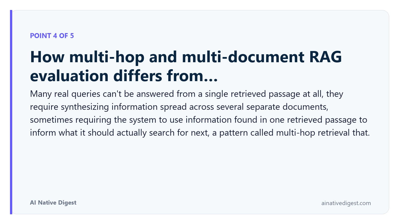 Point 4 of 5: How multi-hop and multi-document RAG evaluation differs from…. Many real queries can't be answered from a single retrieved passage at all, they require synthesizing information spread across several separate documents, sometimes requiring the system to use information found in one retrieved passage to inform what it should actually search for next, a pattern called multi-hop retrieval that. ainativedigest.com