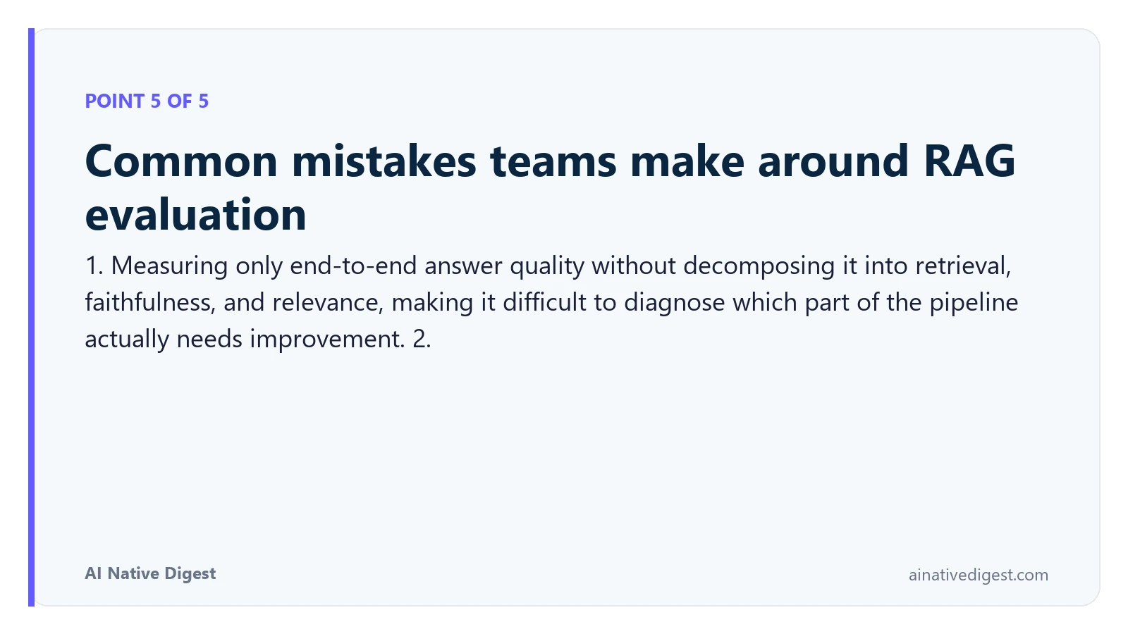 Point 5 of 5: Common mistakes teams make around RAG evaluation. 1. Measuring only end-to-end answer quality without decomposing it into retrieval, faithfulness, and relevance, making it difficult to diagnose which part of the pipeline actually needs improvement. 2. ainativedigest.com