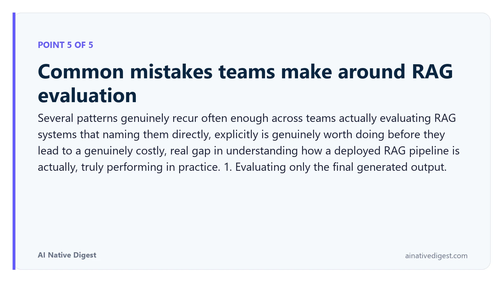 Point 5 of 5: Common mistakes teams make around RAG evaluation. Several patterns genuinely recur often enough across teams actually evaluating RAG systems that naming them directly, explicitly is genuinely worth doing before they lead to a genuinely costly, real gap in understanding how a deployed RAG pipeline is actually, truly performing in practice. 1. Evaluating only the final generated output. ainativedigest.com