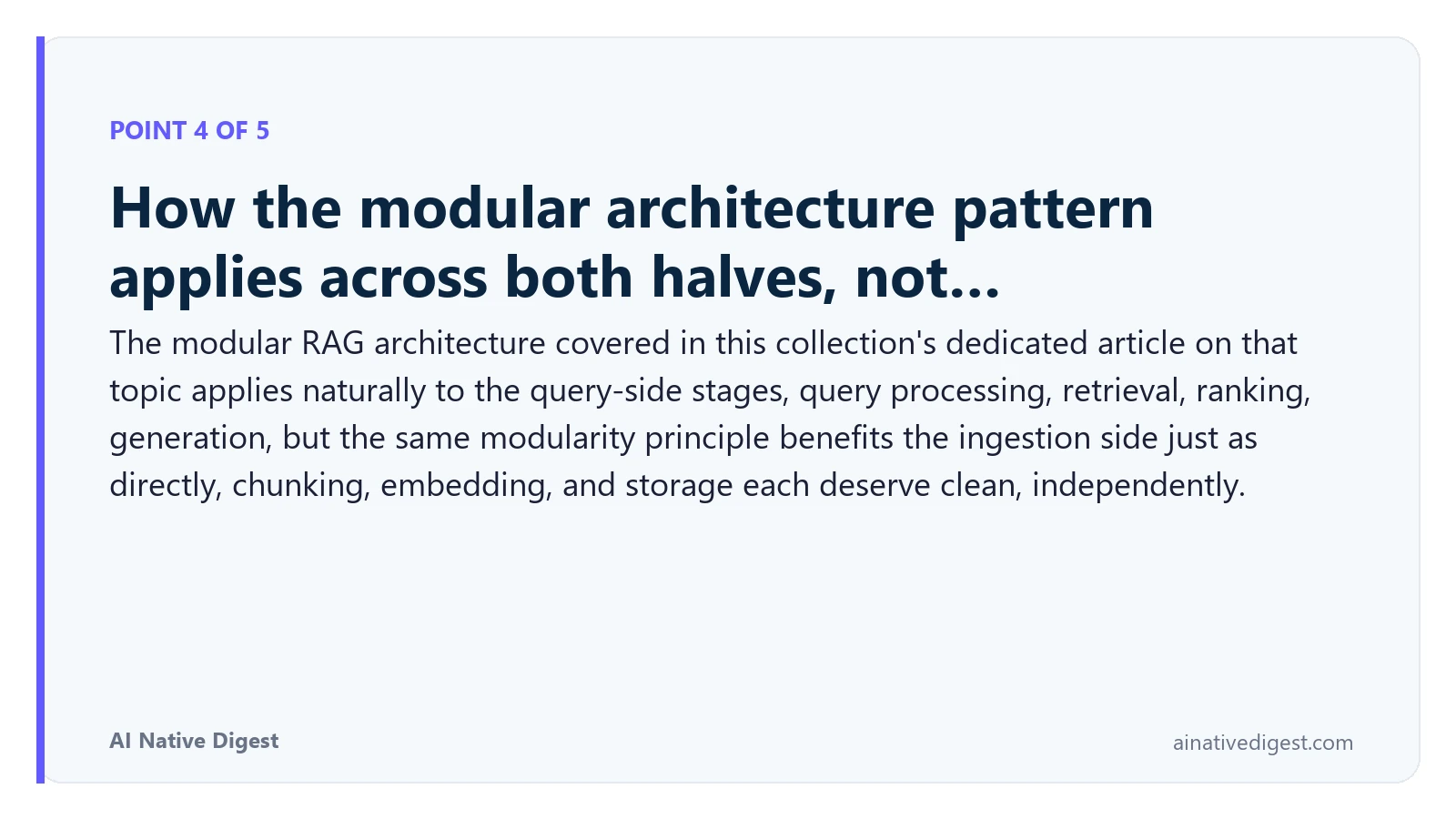 Point 4 of 5: How the modular architecture pattern applies across both halves, not…. The modular RAG architecture covered in this collection's dedicated article on that topic applies naturally to the query-side stages, query processing, retrieval, ranking, generation, but the same modularity principle benefits the ingestion side just as directly, chunking, embedding, and storage each deserve clean, independently. ainativedigest.com