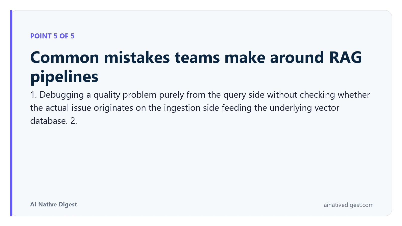 Point 5 of 5: Common mistakes teams make around RAG pipelines. 1. Debugging a quality problem purely from the query side without checking whether the actual issue originates on the ingestion side feeding the underlying vector database. 2. ainativedigest.com