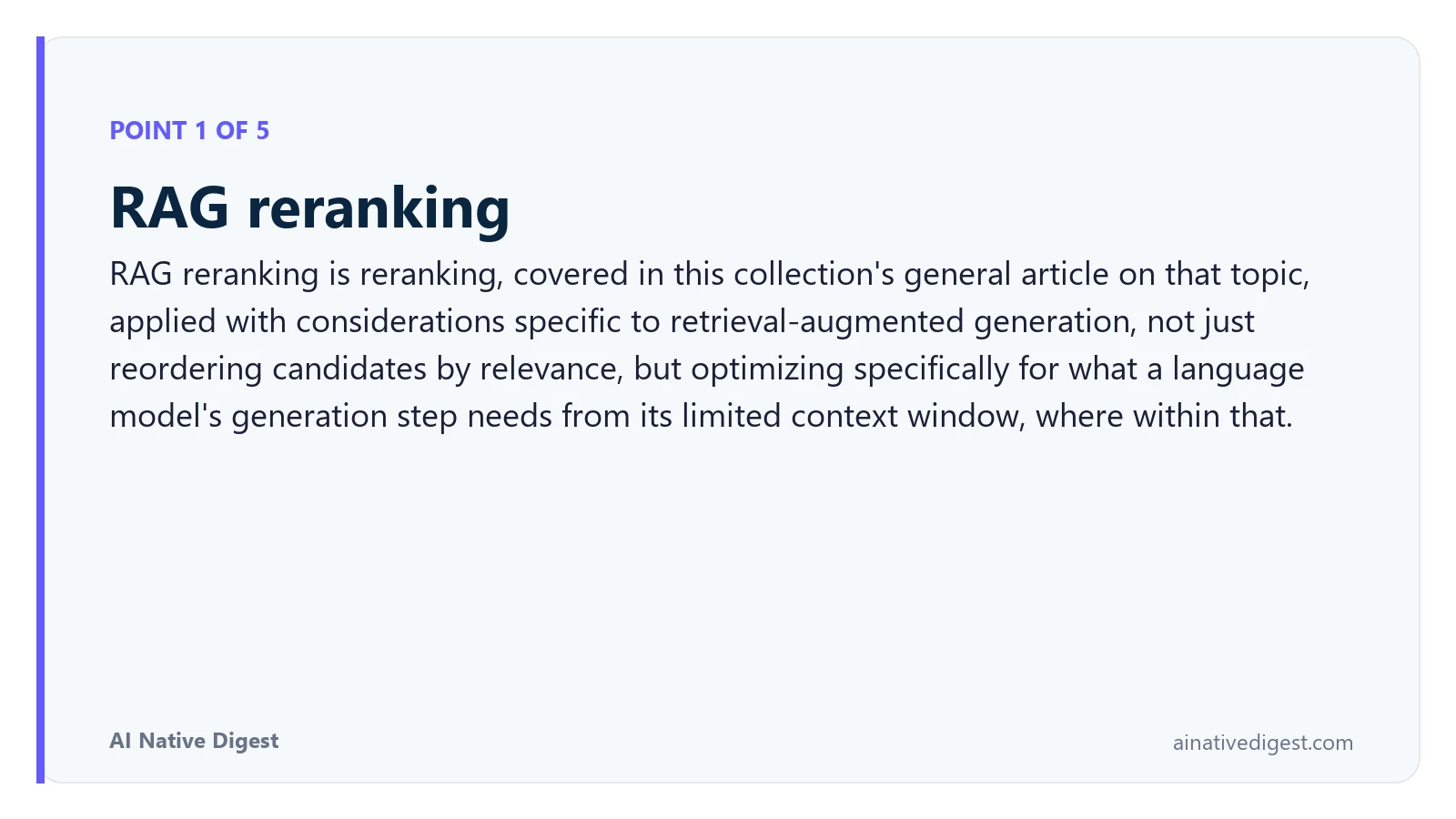 Point 1 of 5: RAG reranking. RAG reranking is reranking, covered in this collection's general article on that topic, applied with considerations specific to retrieval-augmented generation, not just reordering candidates by relevance, but optimizing specifically for what a language model's generation step needs from its limited context window, where within that. ainativedigest.com