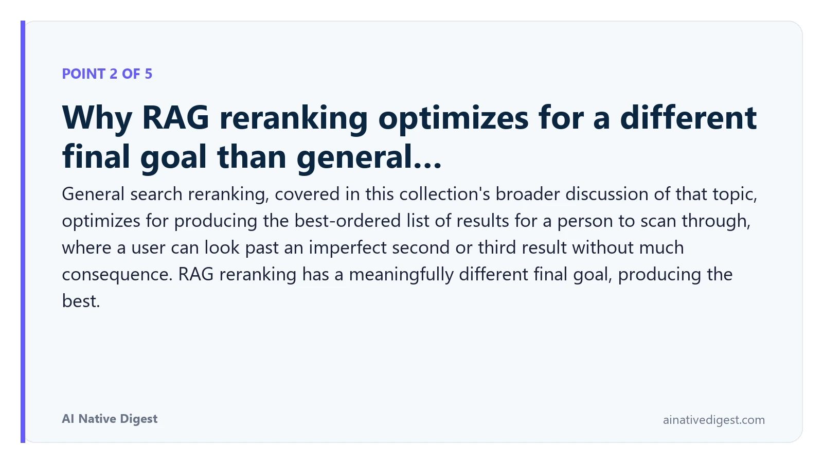 Point 2 of 5: Why RAG reranking optimizes for a different final goal than general…. General search reranking, covered in this collection's broader discussion of that topic, optimizes for producing the best-ordered list of results for a person to scan through, where a user can look past an imperfect second or third result without much consequence. RAG reranking has a meaningfully different final goal, producing the best. ainativedigest.com