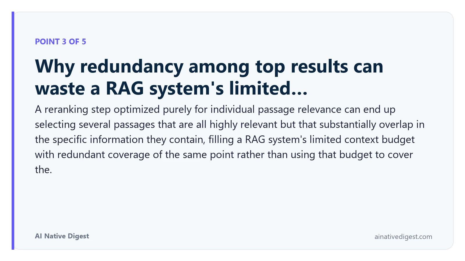 Point 3 of 5: Why redundancy among top results can waste a RAG system's limited…. A reranking step optimized purely for individual passage relevance can end up selecting several passages that are all highly relevant but that substantially overlap in the specific information they contain, filling a RAG system's limited context budget with redundant coverage of the same point rather than using that budget to cover the. ainativedigest.com