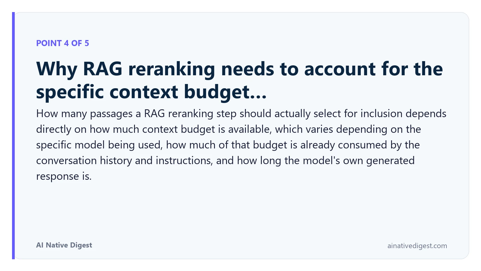 Point 4 of 5: Why RAG reranking needs to account for the specific context budget…. How many passages a RAG reranking step should actually select for inclusion depends directly on how much context budget is available, which varies depending on the specific model being used, how much of that budget is already consumed by the conversation history and instructions, and how long the model's own generated response is. ainativedigest.com