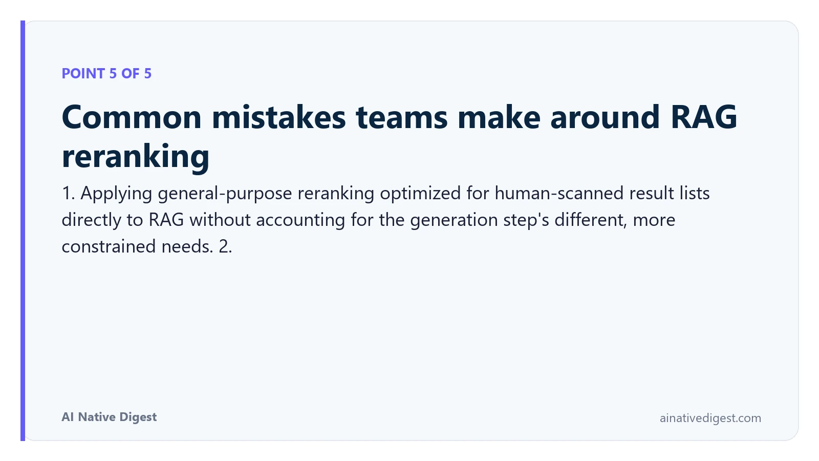 Point 5 of 5: Common mistakes teams make around RAG reranking. 1. Applying general-purpose reranking optimized for human-scanned result lists directly to RAG without accounting for the generation step's different, more constrained needs. 2. ainativedigest.com