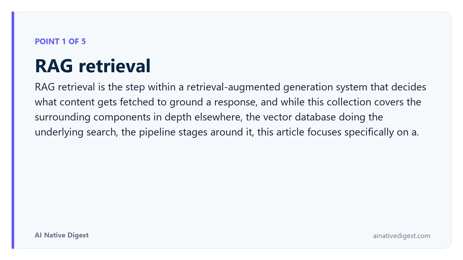 Point 1 of 5: RAG retrieval. RAG retrieval is the step within a retrieval-augmented generation system that decides what content gets fetched to ground a response, and while this collection covers the surrounding components in depth elsewhere, the vector database doing the underlying search, the pipeline stages around it, this article focuses specifically on a. ainativedigest.com