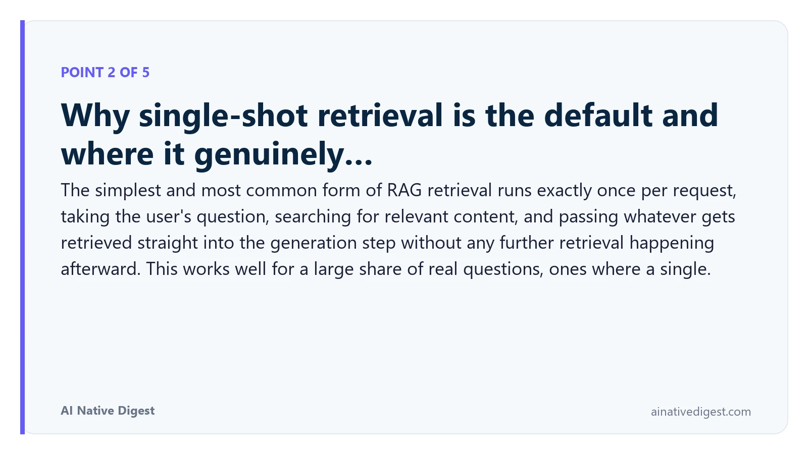 Point 2 of 5: Why single-shot retrieval is the default and where it genuinely…. The simplest and most common form of RAG retrieval runs exactly once per request, taking the user's question, searching for relevant content, and passing whatever gets retrieved straight into the generation step without any further retrieval happening afterward. This works well for a large share of real questions, ones where a single. ainativedigest.com