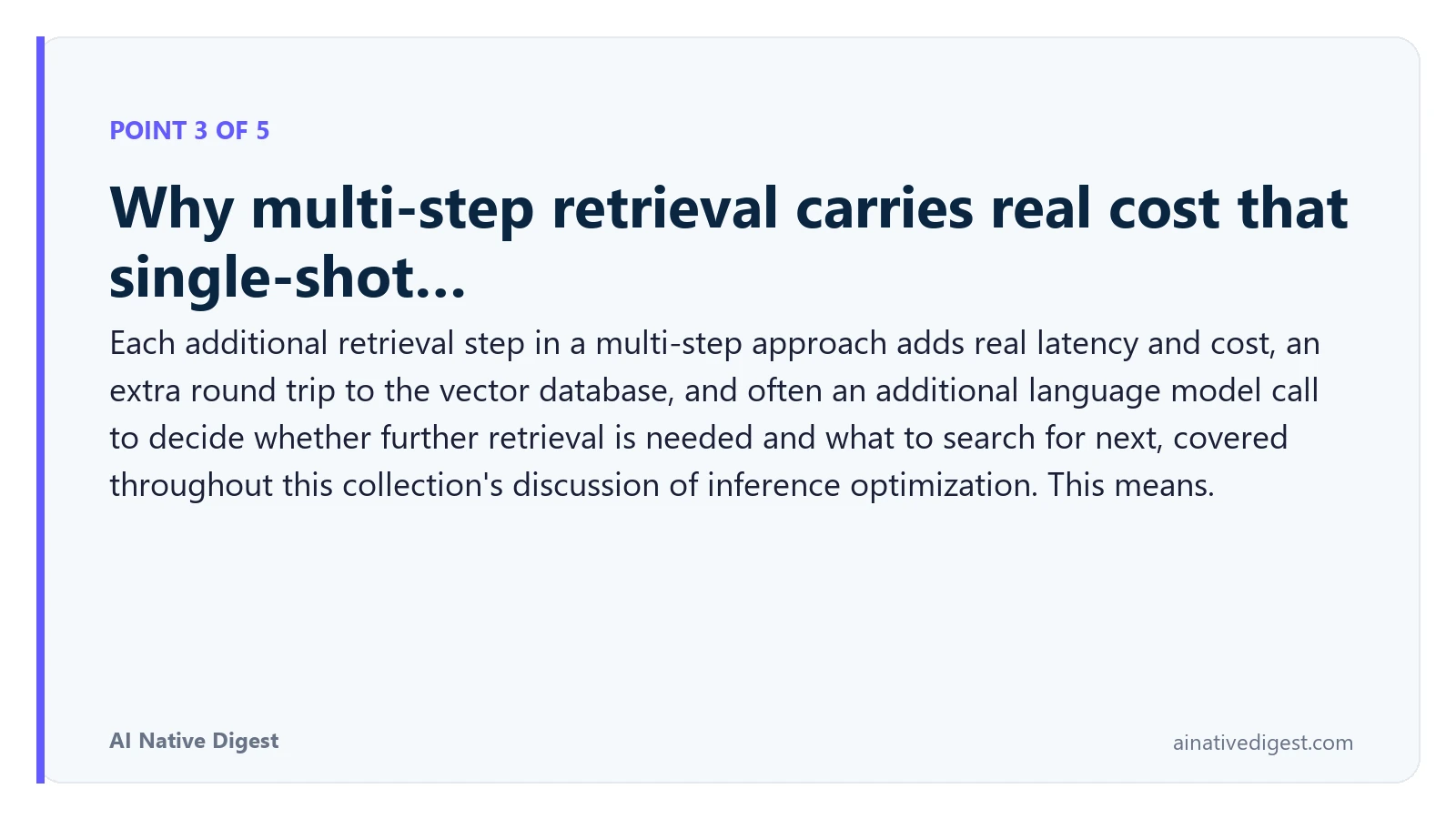 Point 3 of 5: Why multi-step retrieval carries real cost that single-shot…. Each additional retrieval step in a multi-step approach adds real latency and cost, an extra round trip to the vector database, and often an additional language model call to decide whether further retrieval is needed and what to search for next, covered throughout this collection's discussion of inference optimization. This means. ainativedigest.com