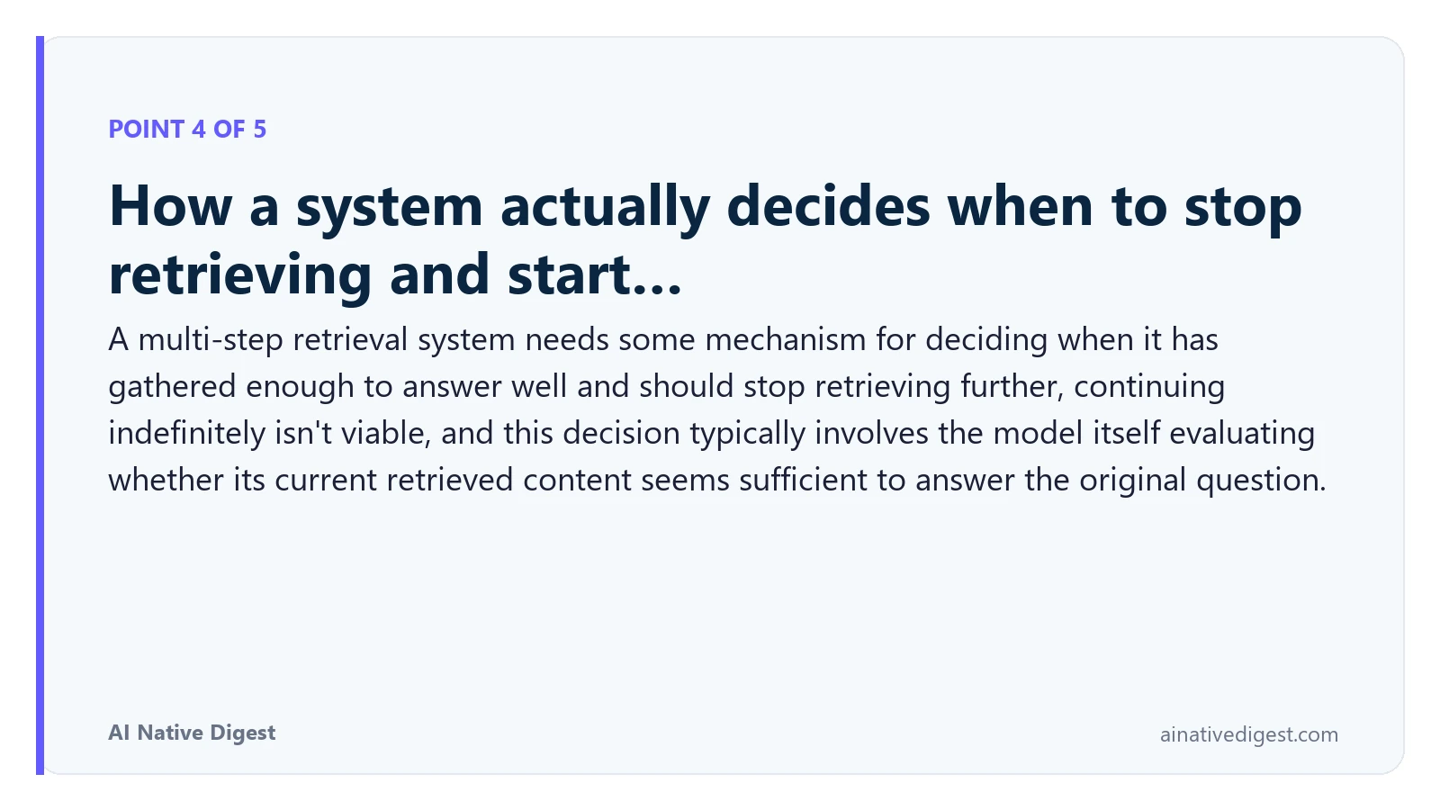 Point 4 of 5: How a system actually decides when to stop retrieving and start…. A multi-step retrieval system needs some mechanism for deciding when it has gathered enough to answer well and should stop retrieving further, continuing indefinitely isn't viable, and this decision typically involves the model itself evaluating whether its current retrieved content seems sufficient to answer the original question. ainativedigest.com